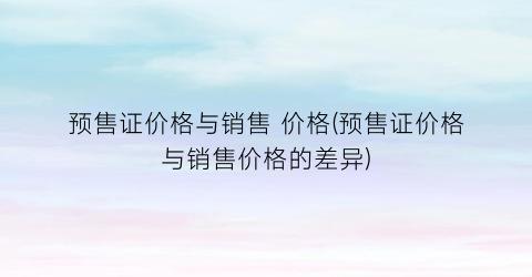 预售证价格与销售 价格(预售证价格与销售价格的差异)